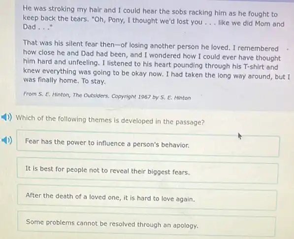 He was stroking my hair and I could hear the sobs racking him as he fought to
keep back the tears."Oh, Pony, I thought we'd lost you __ like we did Mom and
Dad __
That was his silent fear then-of losing another person he loved I remembered
how close he and Dad had been, and I wondered how I could ever have thought
him hard and unfeeling . I listened to his heart pounding through his T-shirt and
knew everything was going to be okay now.I had taken the long way around, but I
was finally home. To stay.
From S. E. Hinton The Outsiders. Copyright 1967 by S. E. Hinton
1)) Which of the following themes is developed in the passage?
Fear has the power to influence a person's behavior.
It is best for people not to reveal their biggest fears.
After the death of a loved one, it is hard to love again.
Some problems cannot be resolved through an apology.