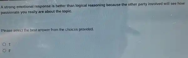 A strong emotional response is better than logical reasoning because the other party involved will see how
passionate you really are about the topic.
Please select the best answer from the choices provided.
T
F