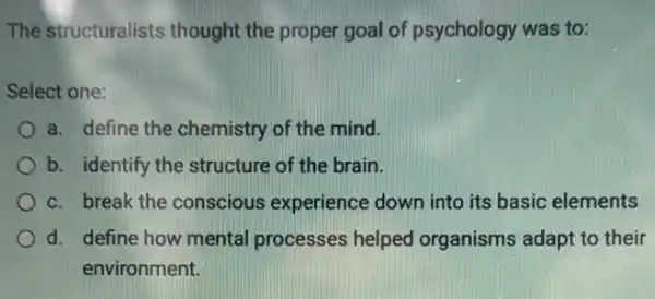 The structuralists thought the proper goal of psychology was to:
Select one:
a. define the chemistry of the mind.
b. identify the structure of the brain.
c. break the conscious experience down into its basic elements
d. define how mental processes helped organisms adapt to their
environment.