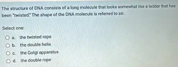 The structure of DNA consists of a long molecule that looks somewhat like a ladder that has
been "twisted." The shape of the DNA molecule is referred to as:
Select one:
a. the twisted rope
b. the double helix
c. the Golgi apparatus
d. the double rope