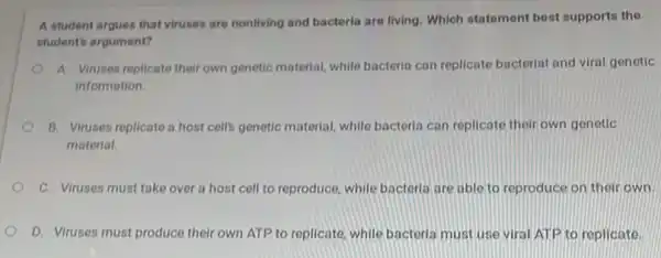 A student argues that viruses are nonliving and bacteria are living. Which statement best supports the
student's argument?
A. Viruses replicate their own genetic material, while bacteria can replicate bacterial and viral genetic
information.
B. Viruses replicate a host cells genetic material while bacteria can replicate their own genetic
material.
C. Viruses must take over a host cell to reproduce, while bacteria are able to reproduce on their own.
D. Viruses must produce their own ATP to replicate, while bacteria must use viral ATP to replicate.