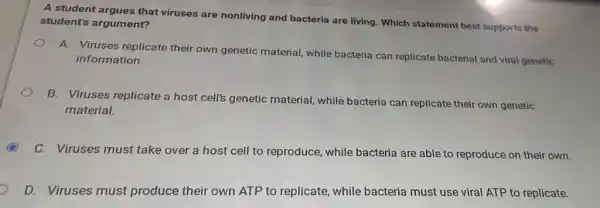 A student argues that viruses are nonliving and bacteria are living. Which statement best supports the
student's argument?
A. Viruses replicate their own genetic material while bacteria can replicate bacterial and viral genetic
information.
B. Viruses replicate a host cell's genetic material, while bacteria can replicate their own genetic
material.
C. Viruses must take over a host cell to reproduce, while bacteria are able to reproduce on their own.
D. Viruses must produce their own ATP to replicate, while bacteria must use viral ATP to replicate.