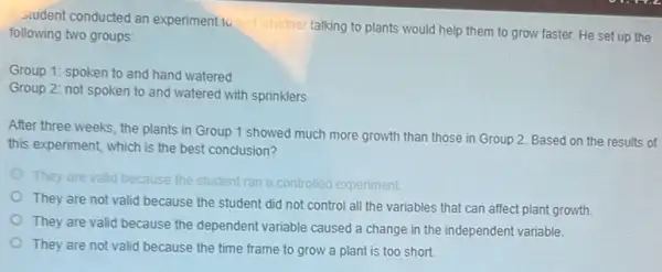 student conducted an experiment to
whether talking to plants would help them to grow faster. He set up the following two groups:
Group 1: spoken to and hand watered
Group 2: not spoken to and watered with sprinklers
After three weeks, the plants in Group 1 showed much more growth than those in Group 2. Based on the results of
this experiment, which is the best conclusion?
I because the student ran a controlled experiment
They are not valid because the student did not control all the variables that can affect plant growth.
They are valid because the dependent variable caused a change in the independent variable.
They are not valid because the time frame to grow a plant is too short.