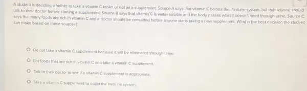 A student is deciding whether to take a vitamin C tablet or not as a supplement.Source A says that vitamin C boosts the immune system, but that anyone should
talk to their doctor before starting a supplement Source B says that vitamin C is water soluble and the body passes what it doesn't need through urine. Source C
says that many foods are rich in vitamin C and a doctor should be consulted before anyone starts taking a new supplement. What is the best decision the student
can make based on these sources?
Do not take a vitamin C supplement because it will be eliminated through urine.
Eat foods that are rich in vitamin C and take a vitamin C supplement.
Talk to their doctor to see if a vitamin C supplement is appropriate.
Take a vitamin C supplement to boost the immune system.