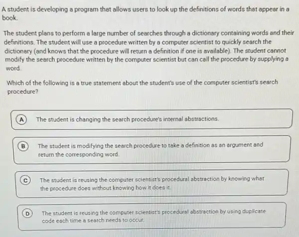 A student is developing a program that allows users to look up the definitions of words that appear in a
book.
The student plans to perform a large number of searches through a dictionary containing words and their
definitions. The student will use a procedure written by a computer scientist to quickly search the
dictionary (and knows that the procedure will return a definition if one is available). The student cannot
modify the search procedure written by the computer scientist but can call the procedure by supplying 8
word.
Which of the following is a true statement about the student's use of the computer scientist's search
procedure?
A The student is changing the search procedure's internal abstractions.
B The student is modifying the search procedure to take a definition as an argument and
return the corresponding word.
C The student is reusing the computer scientist's procedural abstraction by knowing what
the procedure does without knowing how it does it
D The student is reusing the computer scientist's procedural abstraction by using duplicate
code each time a search needs to occur.