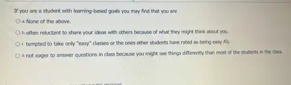 If you are a student with learning-based goals you may find that you are
a. None of the above.
b. often reluctant to share your ideas with others because of what they might think about you.
c. tempted to take only "easy" classes or the ones other students have rated as being easy A's.
d.not eager to answer questions in class because you might see things differently than most of the students in the class.