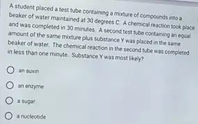 A student placed a test tube containing a mixture of compounds into a
beaker of water maintained at 30 degrees C.A chemical reaction took place
and was completed in 30 minutes. A second test tube containing an equal
amount of the same mixture plus substance Y was placed in the same
beaker of water. The chemical reaction in the second tube was completed
in less than one minute. Substance Y was most likely?
an auxin
an enzyme
a sugar
a nucleotide