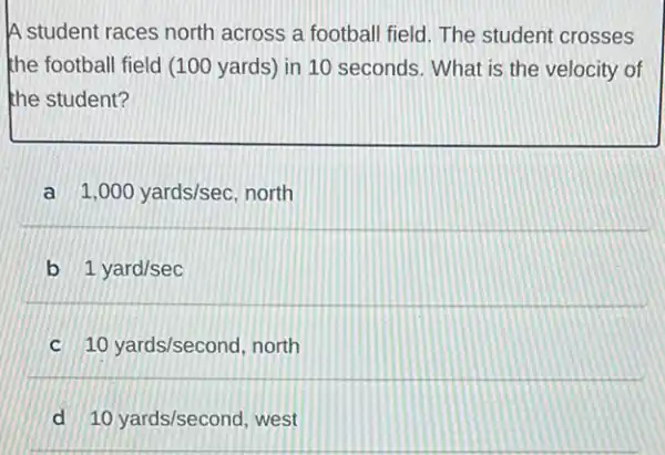 A student races north across a football field The student crosses
the football field (100 yards) in 10 seconds . What is the velocity of
the student?
a 1,000yards/sec north
b 1yard/sec
10yards/second, north
d 10yards/second west