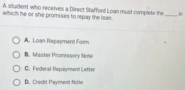 A student who receives a Direct Stafford Loan must complete the
__ in which he or she promises to repay the loan.
A. Loan Repayment Form
B. Master Promissory Note
C. Federal Repayment Letter
D. Credit Payment Note