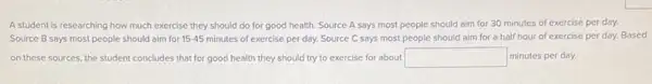 A student is researching how much exercise they should do for good health. Source A says most people should aim for 30 minutes of exercise per day.
Source B says most people should aim for 15-45 minutes of exercise per day. Source C says most people should aim for a half hour of exercise per day.Based
on these sources, the student concludes that for good health they should try to exercise for about square  minutes per day.