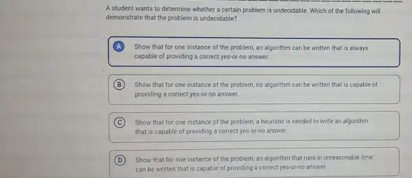 A student wants to determine whether a certain problem is undecidable. Which of the following will
demonstrate that the problem is undecidable?
Show that for one instance of the problem an algorithm can be written that is always
capable of providing a correct yes-or-no answer.
B Show that for one instance of the problem no algorithm can be written that is capable of
providing a correct yes-or-no answer.
C Show that for one instance of the problem a heuristic is needed to write an algorithm
that is capable of providing a correct yes-or-no answer.
D Show that for one instance of the problem an algorithm that runs in unreasonable time
can be written that is capable of providing a correct yes-or-no answer