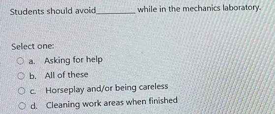 Students should avoid. __ while in the mechanics laboratory.
Select one:
a. Asking for help
b. All of these
c. Horseplay and/or being careless
d. Cleaning work areas when finished