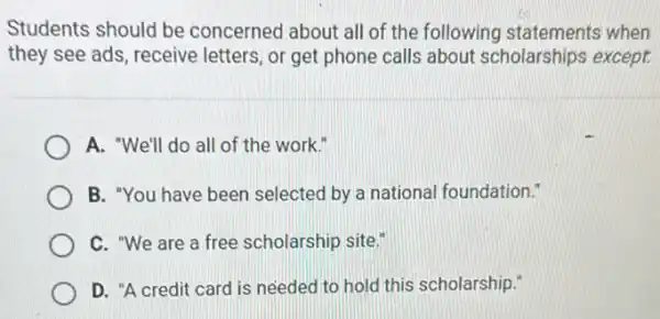 Students should be concerned about all of the following statements when
they see ads, receive letters, or get phone calls about scholarships except.
A. "We'll do all of the work."
B. "You have been selected by a national foundation."
C. "We are a free scholarship site."
D. "A credit card is needed to hold this scholarship."