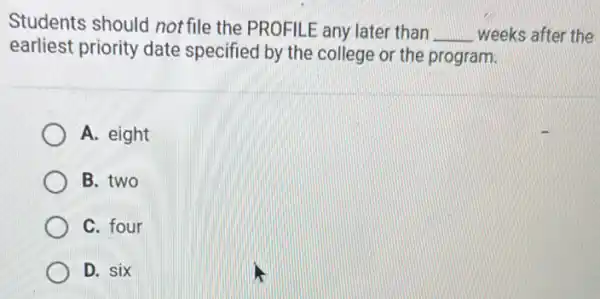 Students should not file the PROFILE any later than
__ weeks after the
earliest priority date specified by the college or the program.
A. eight
B. two
C. four
D. six