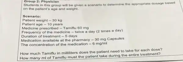 Students in this group will be given a scenario to determine the appropriate dosage based
on the patient's age and weight.
Scenario:
Patient weight -30kg
Patient age -10 years
Medicine prescribed - Tamiflu 60 mg
Frequency of the medicine - twice a day (2 times a day)
Duration of treatment -5 days
Medication available at the pharmacy -30mg Capsules
The concentration of the medication -6mg/ml
How much Tamiflu in milliliters does the patient need to take for each dose?
How many ml of Tamiflu must the patient take during the entire treatment?