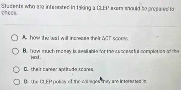 Students who are interested in taking a CLEP exam should be prepared to
check:
A. how the test will increase their ACT scores.
B. how much money is available for the successful completion of the
test.
C. their career aptitude scores.
D. the CLEP policy of the colleges"they are interested in.