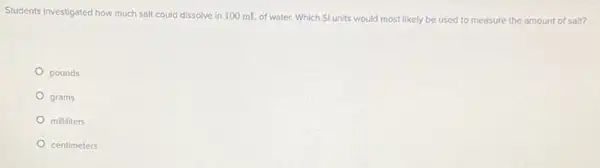 Students investigated how much salt could dissolve in 100 mL of water.Which SI units would most likely be used to measure the amount of salt?
pounds
grams
milliliters
centimeters