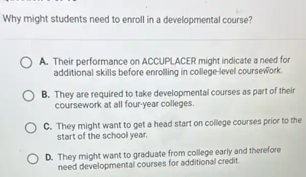 Why might students need to enroll in a developmental course?
A. Their performance on ACCUPLACER might indicate a need for
additional skills before enrolling in college-leve I coursework.
B. They are required to take developmental courses as part of their
coursework at all four-year colleges.
C. They might want to get a head start on college courses prior to the
start of the school year.
D. They might want to graduate from college early and therefore
need developmental courses for additiona credit.