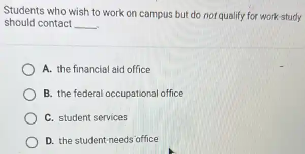 Students who wish to work on campus but do not qualify for work-study
should contact __
A. the financial aid office
B. the federal occupational office
C. student services
D. the student-needs office