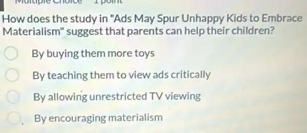 How does the study in "Ads May Spur Unhappy Kids to Embrace
Materialism 'suggest that parents can help their children?
By buying them more toys
By teaching them to view ads critically
By allowing unrestricted TV viewing
By encouraging materialism