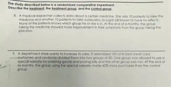 The study described below is a randomized comparative experiment.
Describe the freatment, the freatment group, and the control group.
8. A medical researcher collects data about a certain medicine. She asks 10 patients to take the
medicine and another 10 patients to take a placebo (a sugar pil known to have no effect)
None of the patients knows which group he or she is in. At the end of 6 months, the group
taking the medicine showed more improvement in their symptoms than the group taking the
placebo.
9. A department store wants to increase its sales It assembled 100 of its best credit card
customers and randomly divided them into two groups of 50. One group was allowed to use a
special website for ordering goods and paying bills and the other group was not. At the end of
six months, the group using the special website made 40%  more purchases than the control
group.