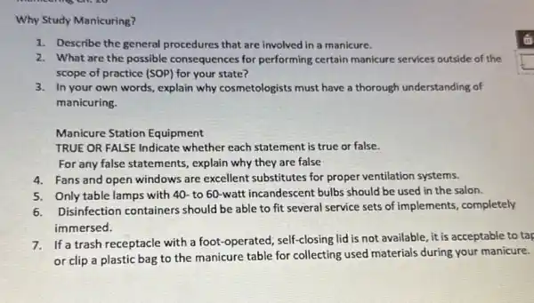 Why Study Manicuring?
1. Describe the general procedures that are involved in a manicure.
2. What are the possible consequences for performing certain manicure services outside of the
scope of practice (SOP)for your state?
3. In your own words , explain why cosmetologists must have a thorough understanding of
manicuring.
Manicure Station Equipment
TRUE OR FALSE Indicate whether each statement is true or false.
For any false statements , explain why they are false
4. Fans and open windows are excellent substitutes for proper ventilation systems.
5. Only table lamps with 40- to 60-watt incandescent bulbs should be used in the salon.
6. Disinfection containers should be able to fit several service sets of implements , completely
immersed.
7.If a trash receptacle with a foot-operated; self -closing lid is not available, it is acceptable to tap
or clip a plastic bag to the manicure table for collecting used materials during your manicure.