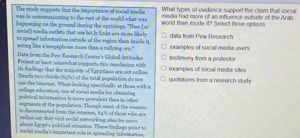 The study suggests that the importance of social media
was in communicating to the rest of the world what was
happening on the ground during the uprisings. "New for
social] media outlets that use bit.ly links are more likely
to spread information outside of the region than inside it.
acting like a megaphone more than a rallying cry."
Data from the Pew Research Center's Global Attitudes
Project at least somewhat supports this conclusion with
its findings that the majority of Egyptians are not online.
Nearly two-thirds (65% ) of the total population do not
use the internet. When looking specifically at those with a
college education, use of social media for obtaining
political information is more prevalent than in other
segments of the population Though most of the country
is disconnected from the internet. 84%  of those who are
online say they visit social networking sites for news
about Egypt's political situation These findings point to
What types of evidence support the claim that social
media had more of an influence outside of the Arab
world than inside it?Select three options
D data from Pew Research
D examples of social media users
testimony from a protestor
examples of social media sites
quotations from a research study