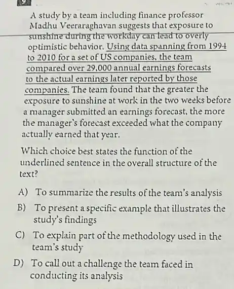 __
A study by a team including finance professor
Madhu Veeraraghavan suggests that exposure to
sunshine during the workday can lead to overly
optimistic behavior. Using data spanning from 1994
to 2010 for a set of US companies.the team
compared over 29.000 annual earnings forecasts
to the actual earnings later reported by those
companies. The team found that the greater the
exposure to sunshine at work in the two weeks before
a manager submitted an earnings forecast, the more
the manager's forecast exceeded what the company
actually earned that year.
Which choice best states the function of the
underlined sentence in the overall structure of the
text?
A) To summarize the results of the team's analysis
B) To present a specific example that illustrates the
study's findings
C) To explain part of the methodology used in the
team's study
D) To call out a challenge the team faced in
conducting its analysis
