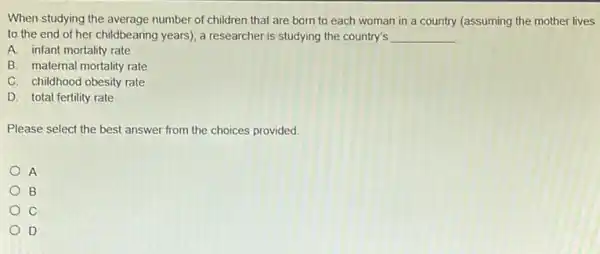 When studying the average number of children that are born to each woman in a country (assuming the mother lives
to the end of her childbearing years), a researcher is studying the country's __
A. infant mortality rate
B. maternal mortality rate
C. childhood obesity rate
D. total fertility rate
Please select the best answer from the choices provided
A
B
C
D