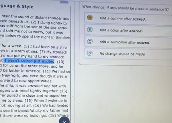 Style
hear the sound of distant thunder and
ave beneath us. (2) I clung tightly to
as stiff from the salt of the sea spray.
nd told me not to worry, but it was
"n below to spend the night in the dark
for a week.(5) I had been on a ship
en in a storm at sea. (7) My stomach
aw me put my hand to my stomach
9) I wasn't scared just excited. (10)
g for us on the other shore, and he
d be better in America. (11) We had so
New York, and even though it was a
orward to new opportunities.
he ship, it was crowded and hot with
ngers crammed tightly together. (13)
her pulled me close and wrapped her
me to sleep. (15)) When I woke up in
not moving at all.(16) We had landed!
see the beautiful city my father had
t there were no buildings. (18) Where
What change, if any,should be made in sentence 5?
A Add a comma after scared.
B Add a colon after scared.
C Add a semicolon after scared.
D No change should be made