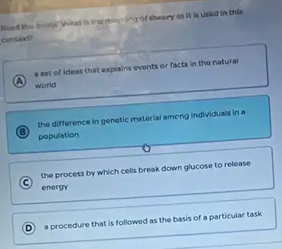 Suad the quote What Is the morning of theory as it is used In this
context?
A
a set of ideas that explains events or facts in the natural
world
B
the difference in genetic material ameng Individuals in a
population
C
the process by which cells break down glucose to release
energy
D a procedure that is followed as the basis of a particular task