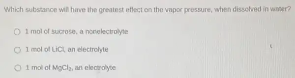 Which substance will have the greatest effect on the vapor pressure, when dissolved in water?
1 mol of sucrose a nonelectrolyte
1 mol of LiCl an electrolyte
1 mol of MgCl_(2) an electrolyte