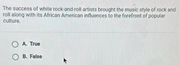 The success of white rock-and-roll artists brought the music style of rock and
roll along with its African American influences to the forefront of popular
culture.
A. True
B. False