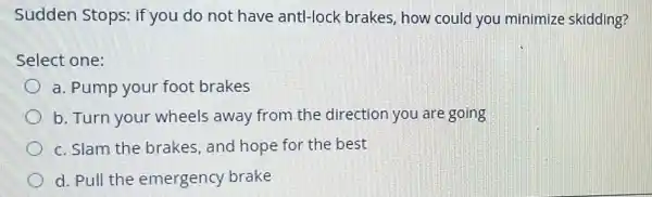 Sudden Stops: if you do not have antl-lock brakes, how could you minimize skidding?
Select one:
a. Pump your foot brakes
b. Turn your wheels away from the direction you are going
c. Slam the brakes , and hope for the best
d. Pull the emergency brake