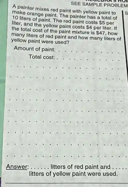 SUED
SEE SAMPLE PROBLEM
A painter mixes red paint with yellow paint to
make orange paint. The painter has a total of
10 liters of paint.The red paint costs
 5 per liter, and the yellow paint costs
 4 per liter. If
the total cost of the paint mixture is
 47 how
many liters of red paint and how many liters of
yellow paint were used?
Amount of paint:
__
..........
Answer: __ .. litters of red paint and. __
__