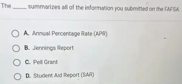 The __ summarizes all of the information you submitted on the FAFSA.
A. Annual Percentage Rate (APR)
B. Jennings Report
C. Pell Grant
D. Student Aid Report (SAR)