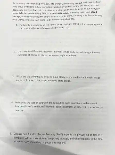 In summary, the computing cycle consists of input,processing,output, and storage. Each
step plays a vital role in how computers function. By understanding this cycle, you can
appreciate the complexity of computing technology and how it helps us in our everyday
tasks. Whether you're saving files on a solid-state drive, retrieving them from cloud
storage, or simply enjoying the output of your favorite game, knowing how the computing
cycle works enhances your overall experience with technology.
1. Explain the importance of the central processing unit (CPU) in the computing cycle
and how it influences the processing of input data.
2. Describe the differences between internal storage and external storage. Provide
examples of each and discuss when you might use them.
3. What are the advantages of using cloud storage compared to traditional storage
methods like hard disk drives and solid-state drives?
4. How does the step of output in the computing cycle contribute to the overall
functionality of a computer?Provide specific examples of different types of output
devices.
5. Discuss how Random A Access Memory (RAM) impacts the processing of data in a
computer. Why is it considered temporary storage, and what happens to the data
stored in RAM when the computer is turned off?