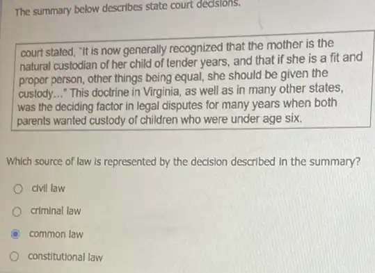 The summary below describes state court dedsions.
court stated, "It is now generally recognized that the mother is the
natural custodian of her child of tender years,and that if she is a fit and
proper person, other things being equal, she should be given the
custody. __ This doctrine in Virginia, as well as in many other states,
was the deciding factor in legal disputes for many years when both
parents wanted custody of children who were under age six.
Which source of law is represented by the decision described in the summary?
civil law
criminal law
C common law
constitutional law