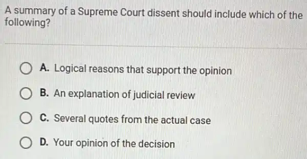 A summary of a Supreme Court dissent should include which of the
following?
A. Logical reasons that support the opinion
B. An explanation of judicial review
C. Several quotes from the actual case
D. Your opinion of the decision