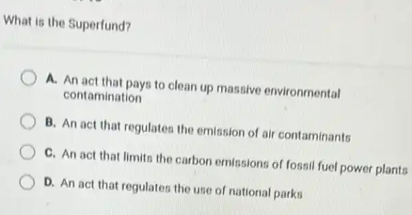 What is the Superfund?
A. An act that pays to clean up massive environmental
contamination
B. An act that regulates the emission of air contaminants
C. An act that limits the carbon emissions of fossil fuel power plants
D. An act that regulates the use of national parks