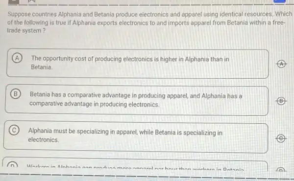 Suppose countries Alphania and Betania produce electronics and apparel using identical resources Which
of the following is true if Alphania exports electronics to and imports apparel from Betania within a free-
trade system?
A The opportunity cost of producing electronics is higher in Alphania than in
Betania.
B Betania has a comparative advantage in producing apparel and Alphania has a
comparative advantage in producing electronics.
C Alphania must be specializing in apparel, while Betania is specializing in
electronics.
Warbarn in Alnh	ninding mn
nin Datania