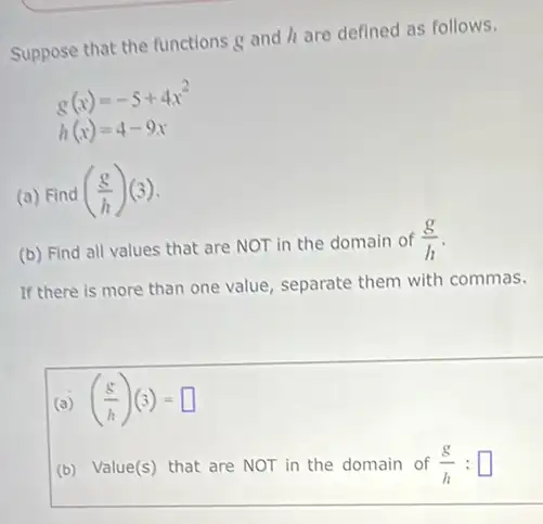 Suppose that the functions g and h are defined as follows.
g(x)=-5+4x^2
h(x)=4-9x
(a) Find ((g)/(h))(3)
(b) Find all values that are NOT in the domain of
(g)/(h)
If there is more than one value, separate them with commas.
(a) ((g)/(h))(3)=square 
(b) Value(s) that are NOT in the domain of
(g)/(h):square