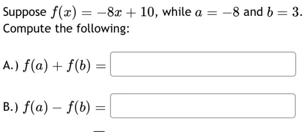 Suppose f(x)=-8x+10 . while a=-8 and b=3
Compute the following:
A.) f(a)+f(b)=square 
B.) f(a)-f(b)=square