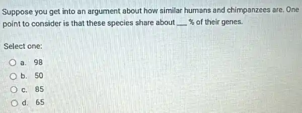 Suppose you get into an argument about how similar humans and chimpanzees are. One
point to consider is that these species share about underline ( )%  % of their genes.
Select one:
a. 98
b. 50
c. 85
d. 65