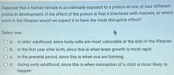 Suppose that a human female is accidentally exposed to a poison at one of four different
points in development. If the effect of the poison is that it interferes with meiosis, at which
point in the lifespan would we expect it to have the most disruptive effect?
Select one:
a. in older adulthood since body cells are most vulnerable at the end of the lifespan
b. in the first year after birth, since this is when brain growth is most rapid
c. in the prenatal period, since this is when ova are forming
d. during early adulthood since this is when conception of a child is most likely to
happen