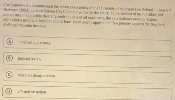 The Supreme Court addressed the admissions policy of the University of Michigan Law School in Grutterv.
Bollinger (2003). Justice Sandra Day O'C onnor wrote for the court, "in the context of its individualized
inquiry into the possible diversity contributions of all applicants, the Law School's race-conscious
admissions program does not unduly harm nonminority applicants." The primary issue in the Grutterv.
Bollinger decision involves
A national supremacy
B judicial review
C selective incorporation c
D affirmative action