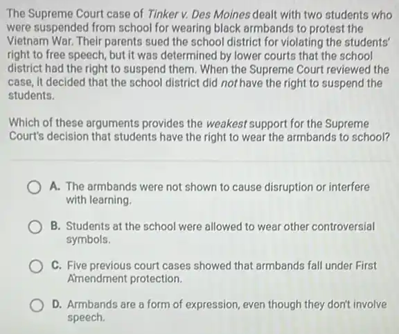 The Supreme Court case of Tinker v. Des Moines dealt with two students who
were suspended from school for wearing black armbands to protest the
Vietnam War. Their parents sued the school district for violating the students'
right to free speech but it was determined by lower courts that the school
district had the right to suspend them. When the Supreme Court reviewed the
case, it decided that the school district did not have the right to suspend the
students.
Which of these arguments provides the weakest support for the Supreme
Court's decision that students have the right to wear the armbands to school?
A. The armbands were not shown to cause disruption or interfere
with learning.
B. Students at the school were allowed to wear other controversial
symbols.
C. Five previous court cases showed that armbands fall under First
Amendment protection
D. Armbands are a form of expression, even though they don't involve
speech.