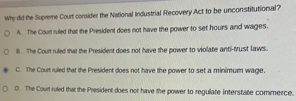 Why did the Supreme Court consider the National Industrial Recovery Act to be unconstitutional?
A. The Court ruled that the President does not have the power to set hours and wages.
B. The Court ruled that the President does not have the power to violate anti-trust laws.
(C) C. The Court ruled that the President does not have the power to set a minimum wage.
D. The Court ruled that the President does not have the power to regulate interstate commerce.