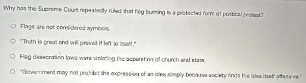 Why has the Supreme Court repeatedly ruled that flag burning is a protected form of political protest?
Flags are not considered symbols.
"Truth is great and will prevail if left to itself."
Flag desecration laws were violating the separation of church and state.
"Government may not prohibit the expression of an idea simply because society finds the idea itself offensive."