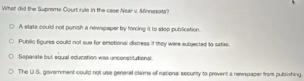 What did the Supreme Court rule in the case Near v. Minnesota?
A state could not punish a newspaper by forcing it to stop publication.
Public figures could not sue for emotional distress if they were subjected to satire.
Separate but equal education was unconstitutional
The U.S. government could not use general claims of national security to prevent a newspaper from publishing.